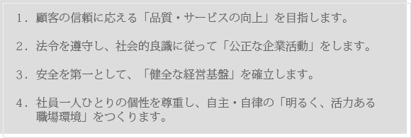 １．顧客の信頼に応える「品質・サービスの向上」を目指します。２．法令を遵守し、社会的良識に従って「公正な企業活動」をします。３．安全を第一として、「健全な経営基盤」を確立します。４．社員一人ひとりの個性を尊重し、自主・自律の「明るく、活力ある職場環境」をつくります。